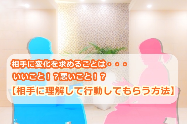 【相手に理解して行動してもらう方法】相手に変化を求めることは・・・