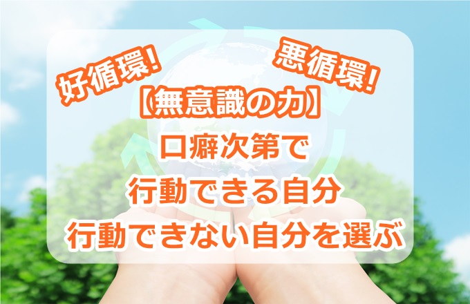 【無意識の力】口癖次第で、行動できる自分、行動できない自分を選ぶ