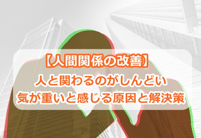 【人間関係の改善】人と関わるのがしんどい、気が重いと感じる原因と解決策